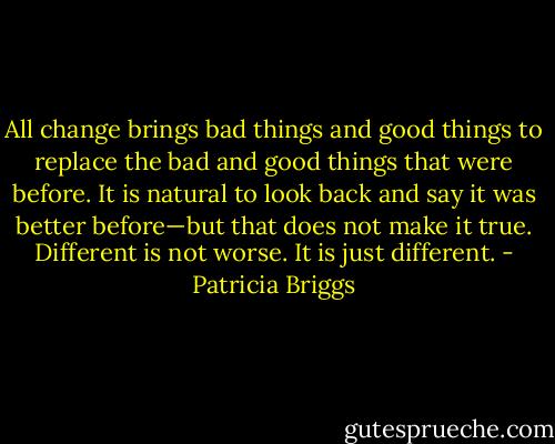All change brings bad things and good things to replace the bad and good things that were before. It is natural to look back and say it was better before—but that does not make it true. Different is not worse. It is just different. - Patricia Briggs