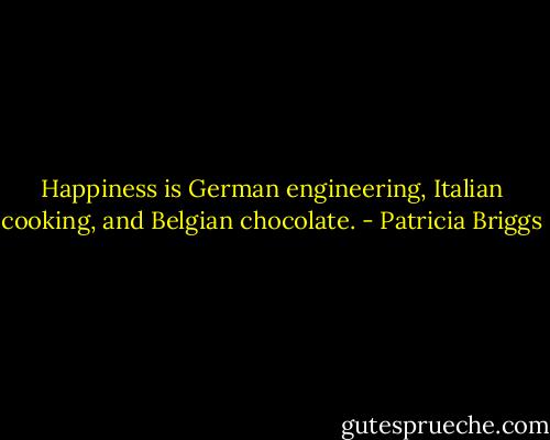 Happiness is German engineering, Italian cooking, and Belgian chocolate. - Patricia Briggs