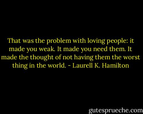 That was the problem with loving people: it made you weak. It made you need them. It made the thought of not having them the worst thing in the world. - Laurell K. Hamilton