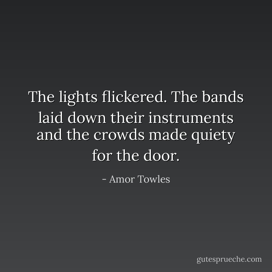 The lights flickered. The bands laid down their instruments and the crowds made quiety for the door. - Amor Towles