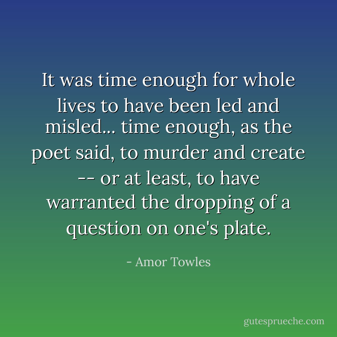 It was time enough for whole lives to have been led and misled... time enough, as the poet said, to murder and create -- or at least, to have warranted the dropping of a question on one's plate. - Amor Towles