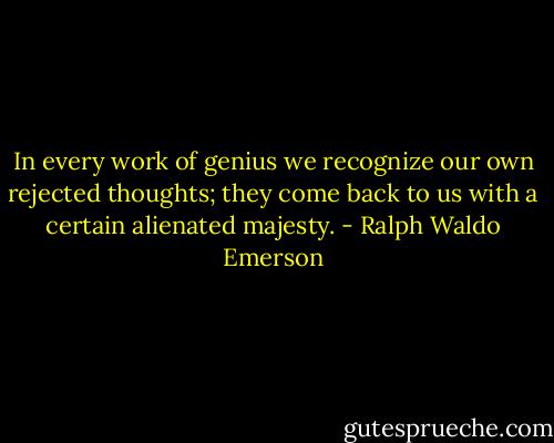 In every work of genius we recognize our own rejected thoughts; they come back to us with a certain alienated majesty. - Ralph Waldo Emerson