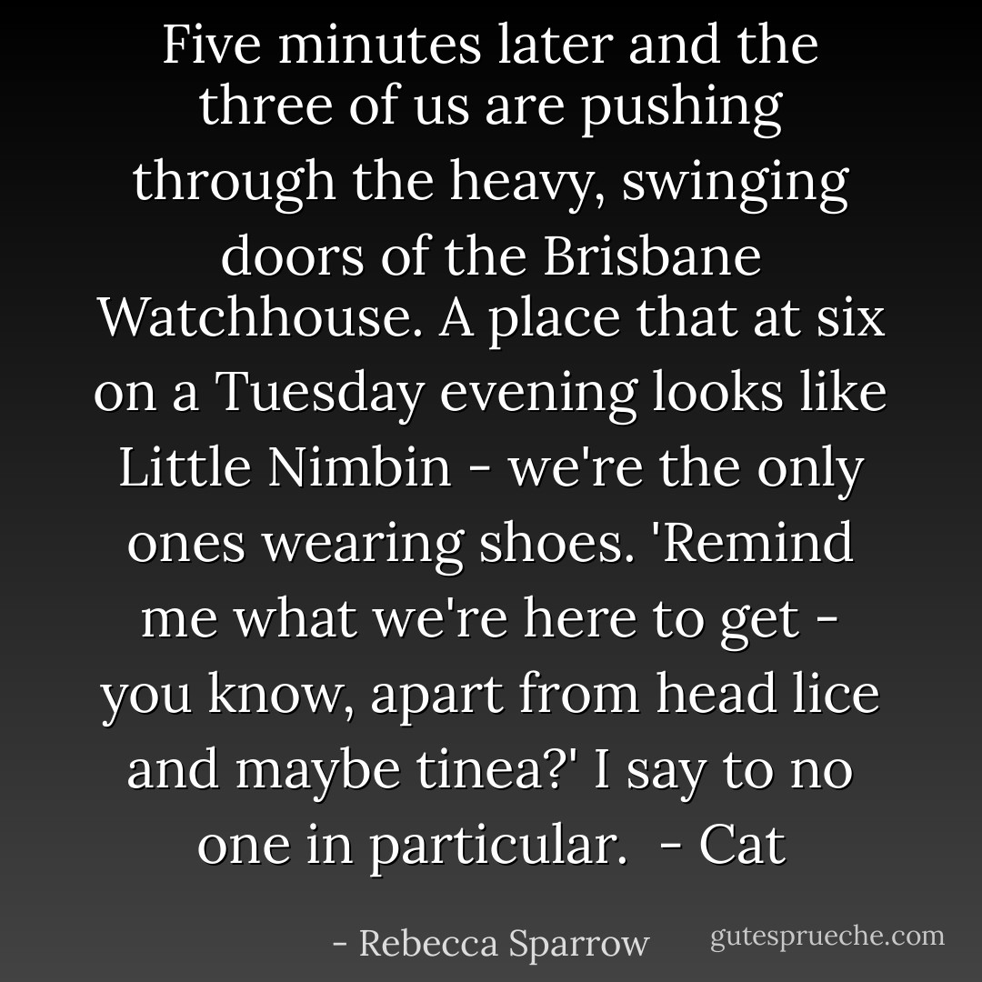 Five minutes later and the three of us are pushing through the heavy, swinging doors of the Brisbane Watchhouse. A place that at six on a Tuesday evening looks like Little Nimbin - we're the only ones wearing shoes. 'Remind me what we're here to get - you know, apart from head lice and maybe tinea?' I say to no one in particular.<br /><br />- Cat - Rebecca Sparrow