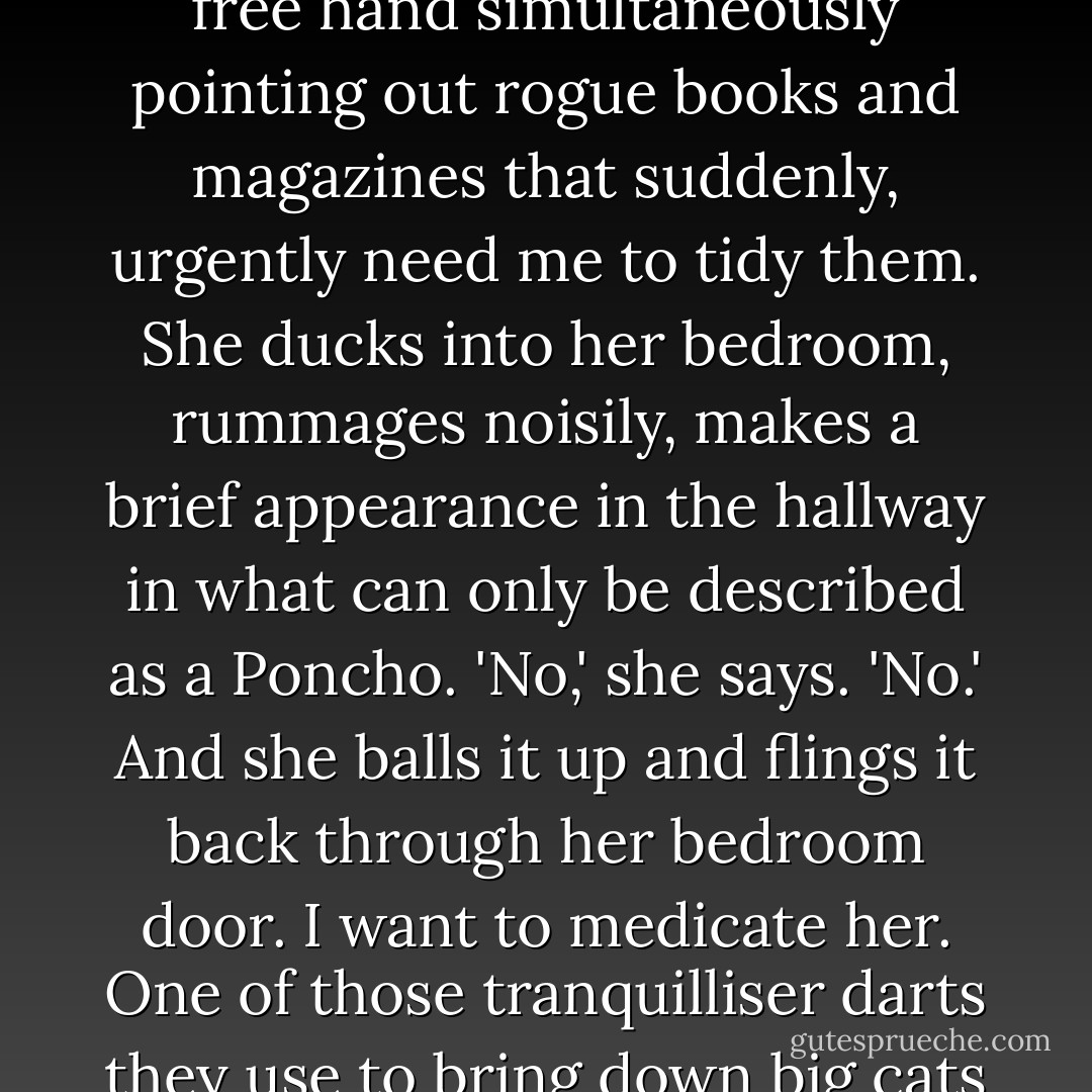 She sorts out her lipstick with a glance in the hall mirror, her free hand simultaneously pointing out rogue books and magazines that suddenly, urgently need me to tidy them. She ducks into her bedroom, rummages noisily, makes a brief appearance in the hallway in what can only be described as a Poncho. 'No,' she says. 'No.' And she balls it up and flings it back through her bedroom door. I want to medicate her. One of those tranquilliser darts they use to bring down big cats would do.<br /><br />- Joel - Rebecca Sparrow