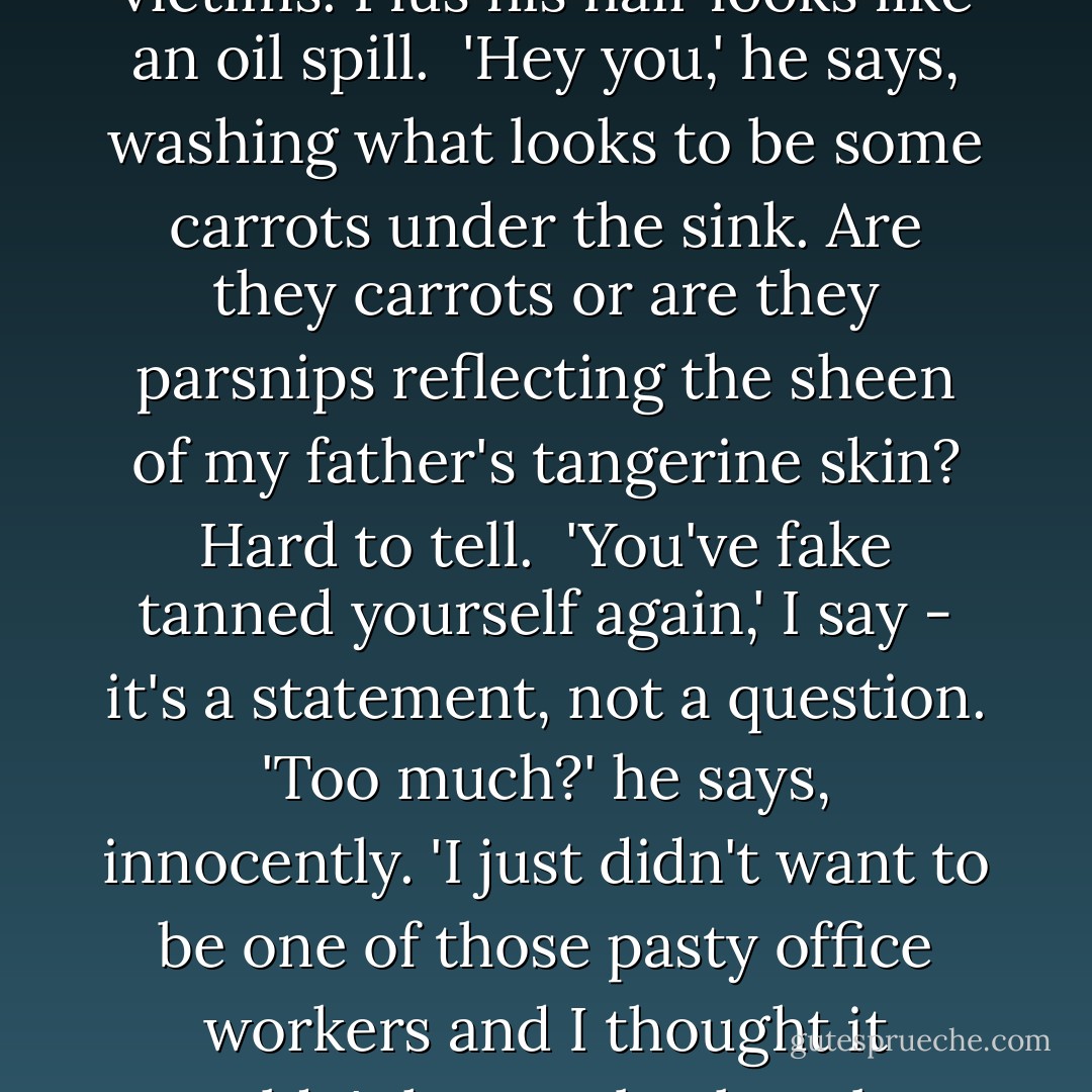 My father is standing at the sink wearing a too-tight long-sleeved red T-Shirt, a pair of too-high jeans and sporting the type of orange glow that belongs only on Chernobyl victims. Plus his hair looks like an oil spill.<br /><br />'Hey you,' he says, washing what looks to be some carrots under the sink. Are they carrots or are they parsnips reflecting the sheen of my father's tangerine skin? Hard to tell.<br /><br />'You've fake tanned yourself again,' I say - it's a statement, not a question. 'Too much?' he says, innocently. 'I just didn't want to be one of those pasty office workers and I thought it wouldn't hurt to back up last week's application with another hit.'<br /><br />'Dad, you look-'<br /><br />'Sun kissed?'<br /><br />'Radioactive. And what the hell happened to your hands?'<br /><br />- Cat - Rebecca Sparrow