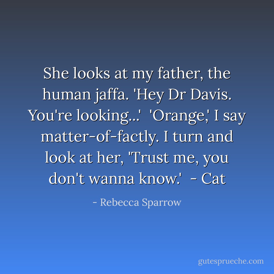 She looks at my father, the human jaffa. 'Hey Dr Davis. You're looking...'<br /><br />'Orange,' I say matter-of-factly. I turn and look at her, 'Trust me, you don't wanna know.'<br /><br />- Cat - Rebecca Sparrow
