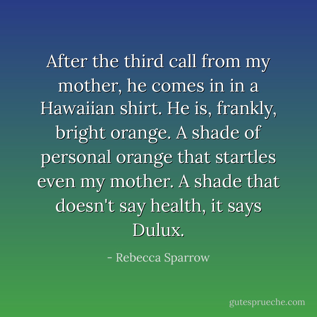 After the third call from my mother, he comes in in a Hawaiian shirt. He is, frankly, bright orange. A shade of personal orange that startles even my mother. A shade that doesn't say health, it says Dulux. - Rebecca Sparrow