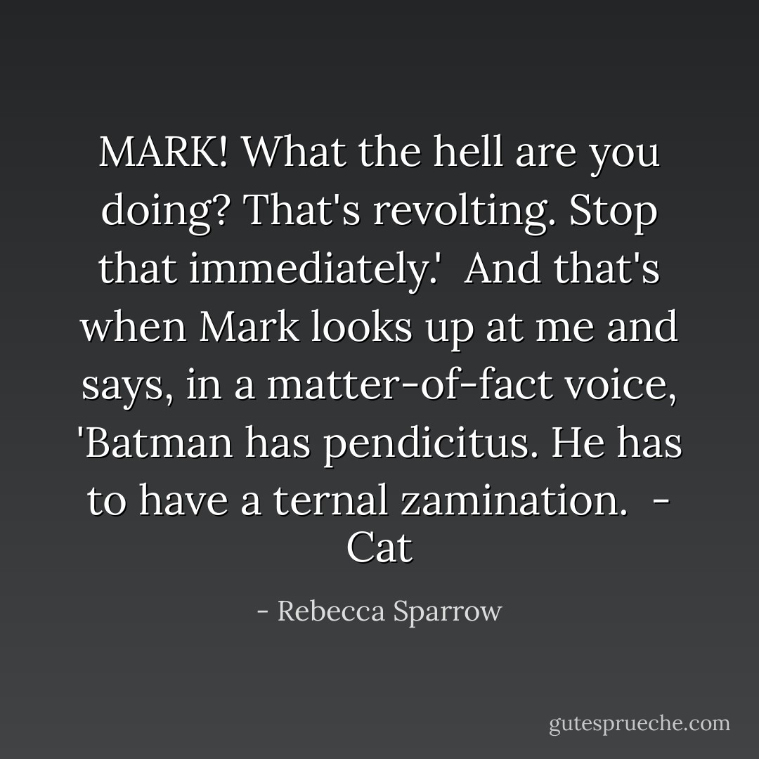 MARK! What the hell are you doing? That's revolting. Stop that immediately.'<br /><br />And that's when Mark looks up at me and says, in a matter-of-fact voice, 'Batman has pendicitus. He has to have a ternal zamination.<br /><br />- Cat - Rebecca Sparrow