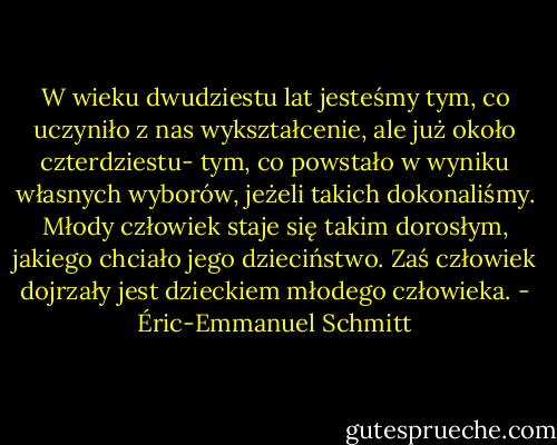 W wieku dwudziestu lat jesteśmy tym, co uczyniło z nas wykształcenie, ale już około czterdziestu- tym, co powstało w wyniku własnych wyborów, jeżeli takich dokonaliśmy.<br />Młody człowiek staje się takim dorosłym, jakiego chciało jego dzieciństwo. Zaś człowiek dojrzały jest dzieckiem młodego człowieka. - Éric-Emmanuel Schmitt