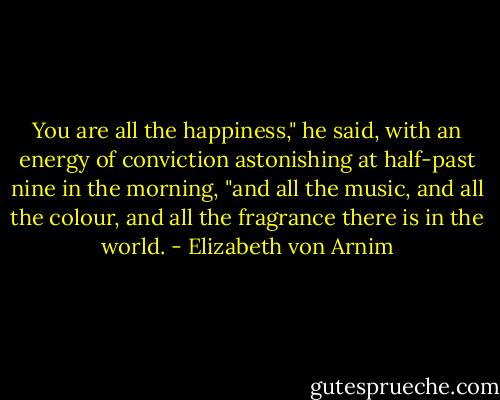 You are all the happiness," he said, with an energy of conviction astonishing at half-past nine in the morning, "and all the music, and all the colour, and all the fragrance there is in the world. - Elizabeth von Arnim