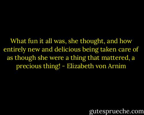 What fun it all was, she thought, and how entirely new and delicious being taken care of as though she were a thing that mattered, a precious thing! - Elizabeth von Arnim