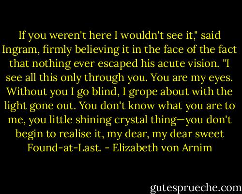If you weren't here I wouldn't see it," said Ingram, firmly believing it in the face of the fact that nothing ever escaped his acute vision. "I see all this only through you. You are my eyes. Without you I go blind, I grope about with the light gone out. You don't know what you are to me, you little shining crystal thing—you don't begin to realise it, my dear, my dear sweet Found-at-Last. - Elizabeth von Arnim