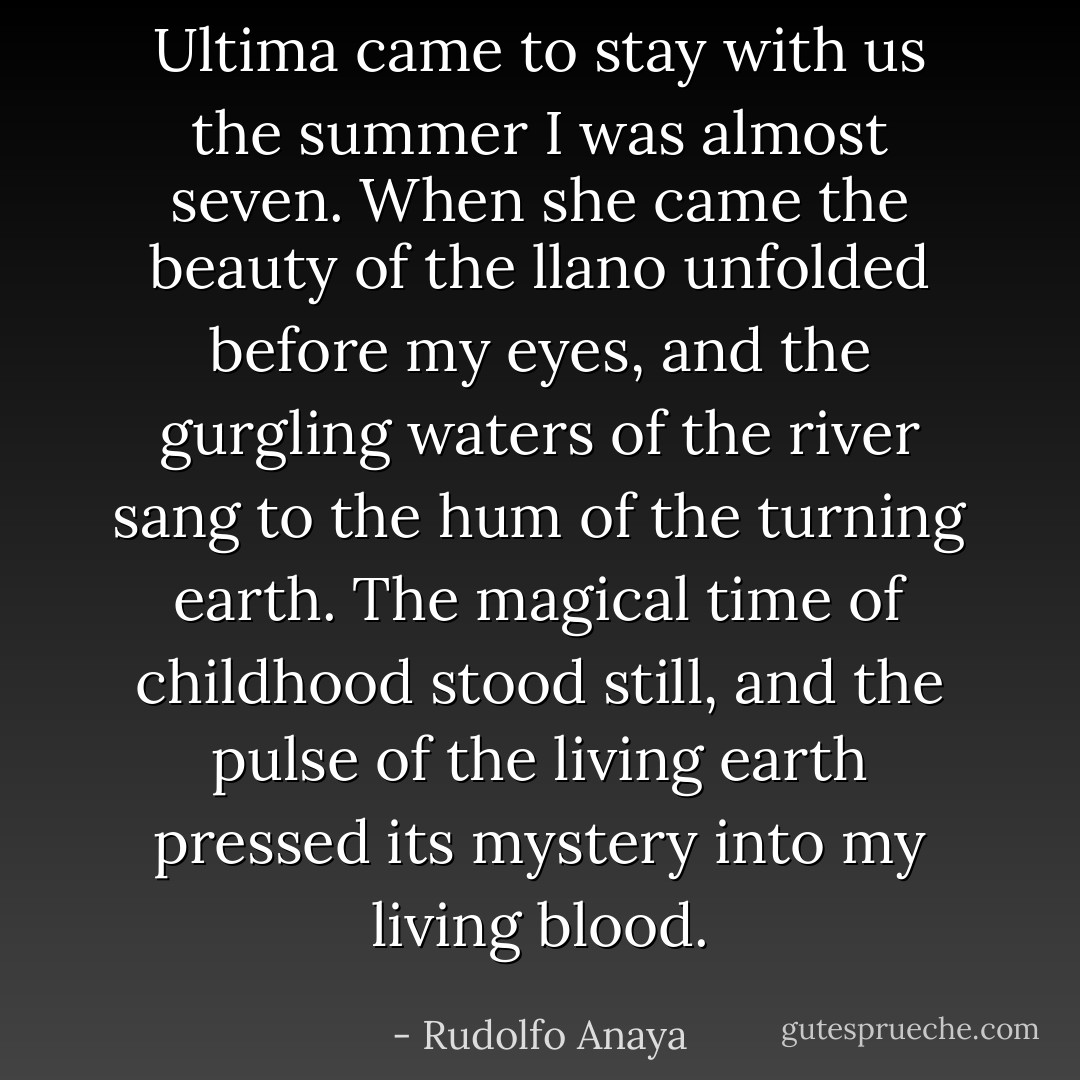 Ultima came to stay with us the summer I was almost seven. When she came the beauty of the llano unfolded before my eyes, and the gurgling waters of the river sang to the hum of the turning earth. The magical time of childhood stood still, and the pulse of the living earth pressed its mystery into my living blood. - Rudolfo Anaya