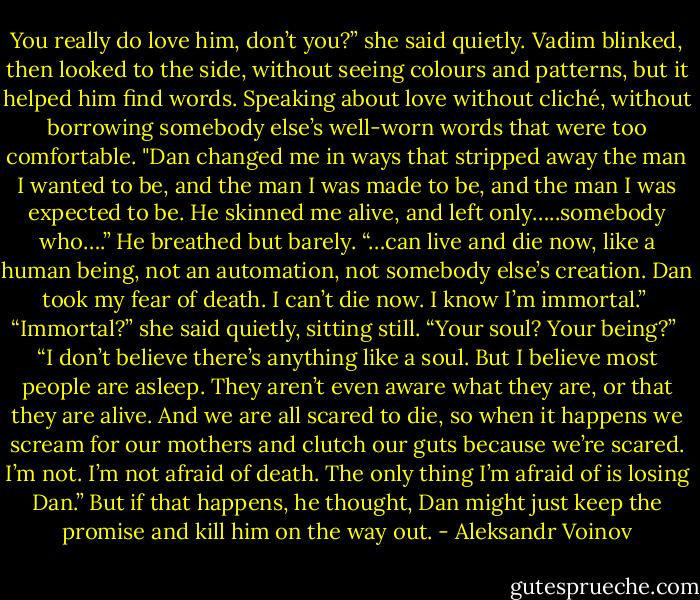 You really do love him, don’t you?” she said quietly.<br />Vadim blinked, then looked to the side, without seeing colours and patterns, but it helped him find words. Speaking about love without cliché, without borrowing somebody else’s well-worn words that were too comfortable. "Dan changed me in ways that stripped away the man I wanted to be, and the man I was made to be, and the man I was expected to be. He skinned me alive, and left only…..somebody who….” He breathed but barely. “…can live and die now, like a human being, not an automation, not somebody else’s creation. Dan took my fear of death. I can’t die now. I know I’m immortal.”<br /><br />“Immortal?” she said quietly, sitting still. “Your soul? Your being?”<br /><br />“I don’t believe there’s anything like a soul. But I believe most people are asleep. They aren’t even aware what they are, or that they are alive. And we are all scared to die, so when it happens we scream for our mothers and clutch our guts because we’re scared. I’m not. I’m not afraid of death. The only thing I’m afraid of is losing Dan.” But if that happens, he thought, Dan might just keep the promise and kill him on the way out. - Aleksandr Voinov