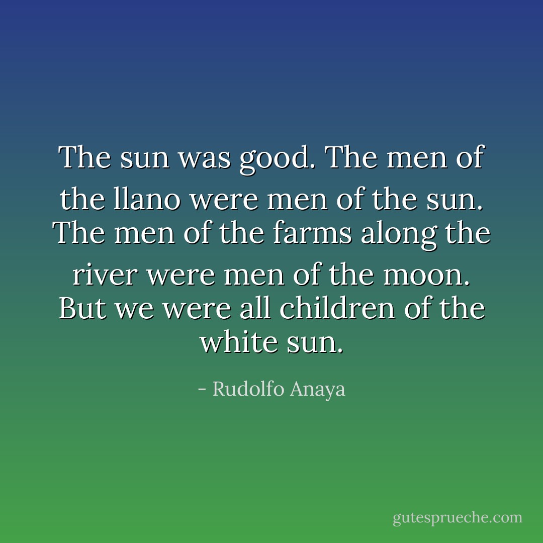 The sun was good. The men of the llano were men of the sun. The men of the farms along the river were men of the moon. But we were all children of the white sun. - Rudolfo Anaya