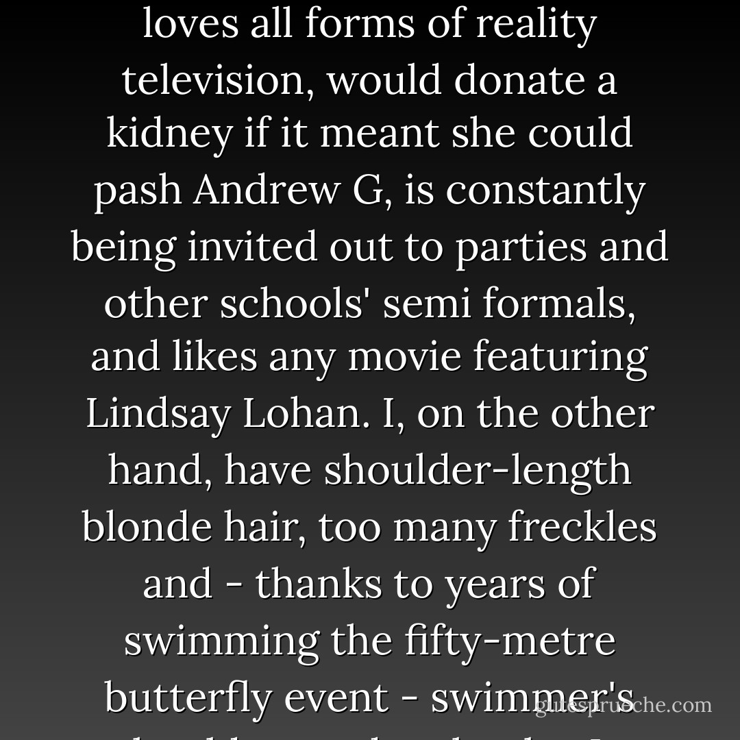 But opposites attract, as they say, and that's certainly true when it comes to Emma Marchetta and me. She's the beauty and I'm the brains. She loves all forms of reality television, would donate a kidney if it meant she could pash Andrew G, is constantly being invited out to parties and other schools' semi formals, and likes any movie featuring Lindsay Lohan. I, on the other hand, have shoulder-length blonde hair, too many freckles and - thanks to years of swimming the fifty-metre butterfly event - swimmer's shoulders and no boobs. In other words, I look like an ironing board with a blonde wig.<br /><br />- Cat - Rebecca Sparrow