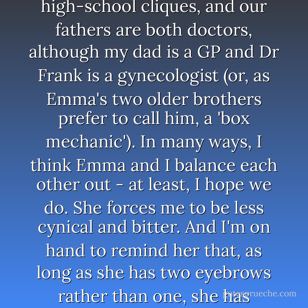 Still, Emma and I somehow struck up the type of friendship that lasts through primary school and high-school cliques, and our fathers are both doctors, although my dad is a GP and Dr Frank is a gynecologist (or, as Emma's two older brothers prefer to call him, a 'box mechanic'). In many ways, I think Emma and I balance each other out - at least, I hope we do. She forces me to be less cynical and bitter. And I'm on hand to remind her that, as long as she has two eyebrows rather than one, she has nothing to worry about. I text her back: 'Call me when you can plait them.'<br /><br />- Cat - Rebecca Sparrow