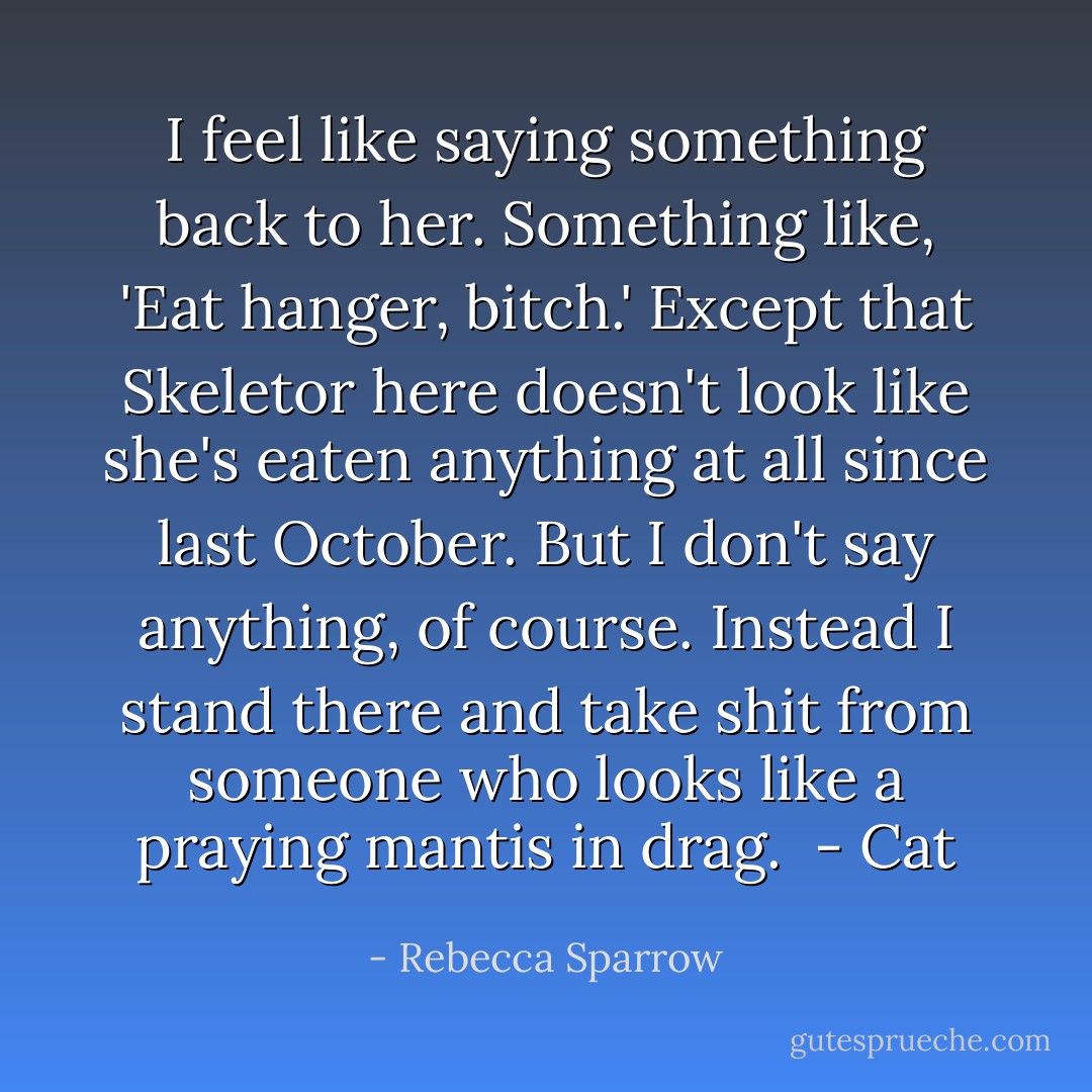 I feel like saying something back to her. Something like, 'Eat hanger, bitch.' Except that Skeletor here doesn't look like she's eaten anything at all since last October. But I don't say anything, of course. Instead I stand there and take shit from someone who looks like a praying mantis in drag.<br /><br />- Cat - Rebecca Sparrow