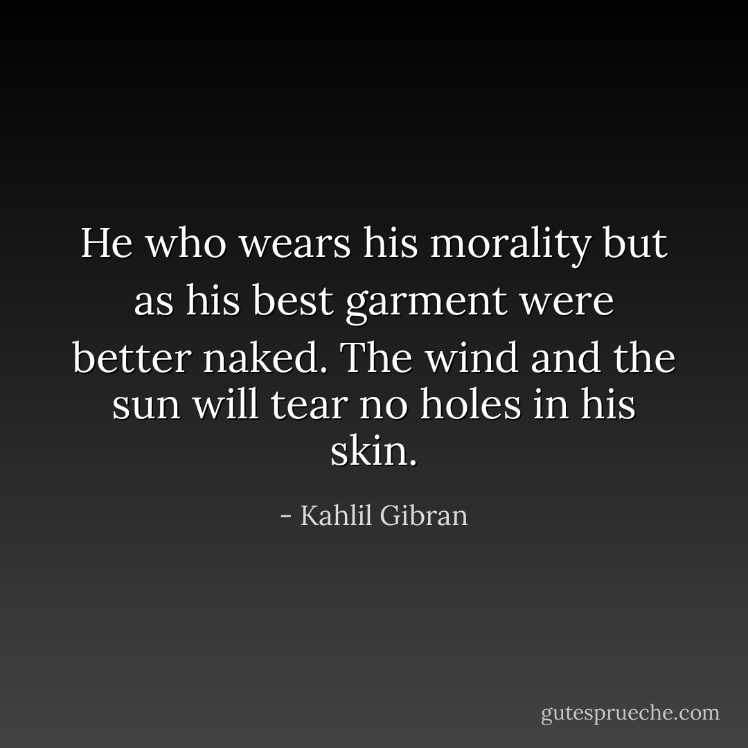 He who wears his morality but as his best garment were better naked.<br />The wind and the sun will tear no holes in his skin. - Kahlil Gibran