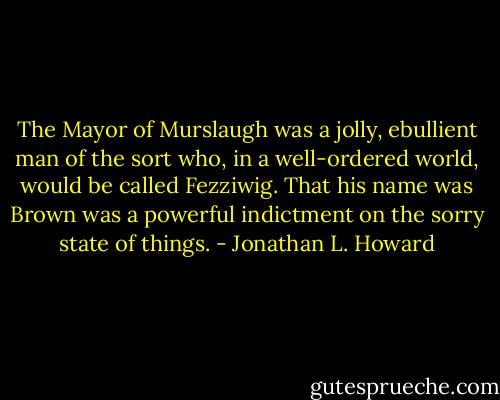 The Mayor of Murslaugh was a jolly, ebullient man of the sort who, in a well-ordered world, would be called Fezziwig. That his name was Brown was a powerful indictment on the sorry state of things. - Jonathan L. Howard