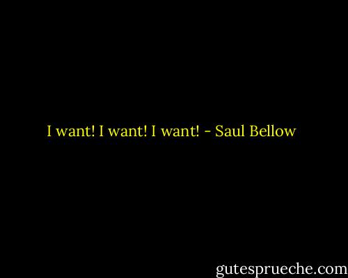I want! I want! I want! - Saul Bellow
