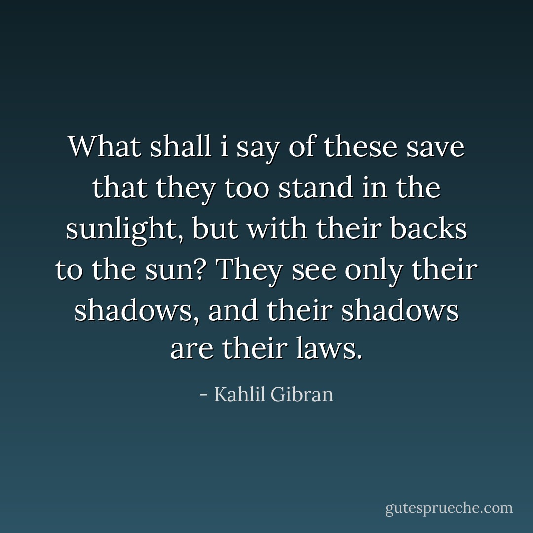 What shall i say of these save that they too stand in the sunlight, but with their backs to the sun?<br />They see only their shadows, and their shadows are their laws. - Kahlil Gibran