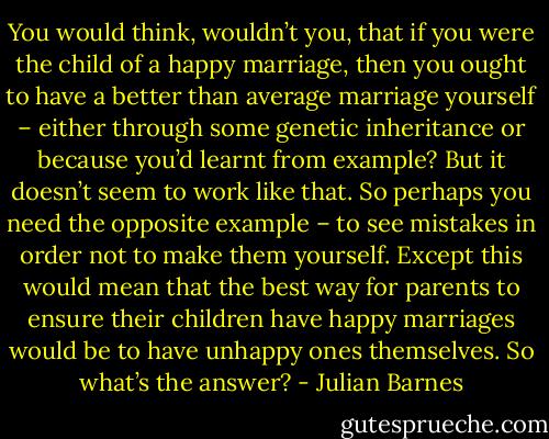 You would think, wouldn’t you, that if you were the child<br />of a happy marriage, then you ought to have a better than<br />average marriage yourself – either through some genetic<br />inheritance or because you’d learnt from example? But it<br />doesn’t seem to work like that. So perhaps you need the<br />opposite example – to see mistakes in order not to make<br />them yourself. Except this would mean that the best way for<br />parents to ensure their children have happy marriages<br />would be to have unhappy ones themselves. So what’s the<br />answer? - Julian Barnes