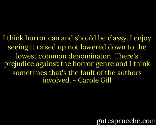 I think horror can and should be classy. I enjoy seeing it raised up not lowered down to the lowest common denominator. <br />There's prejudice against the horror genre and I think sometimes that's the fault of the authors involved. - Carole Gill