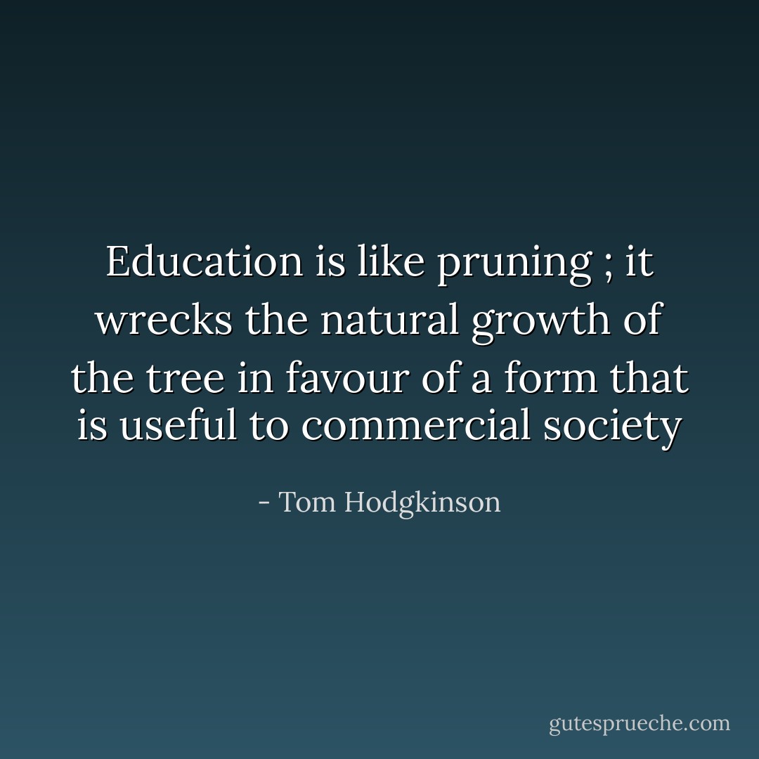 Education is like pruning ; it wrecks the natural growth of the tree in favour of a form that is useful to commercial society - Tom Hodgkinson