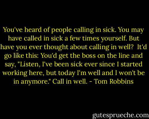You've heard of people calling in sick. You may have called in sick a few times yourself. But have you ever thought about calling in well?<br /><br />It'd go like this: You'd get the boss on the line and say, "Listen, I've been sick ever since I started working here, but today I'm well and I won't be in anymore." Call in well. - Tom Robbins