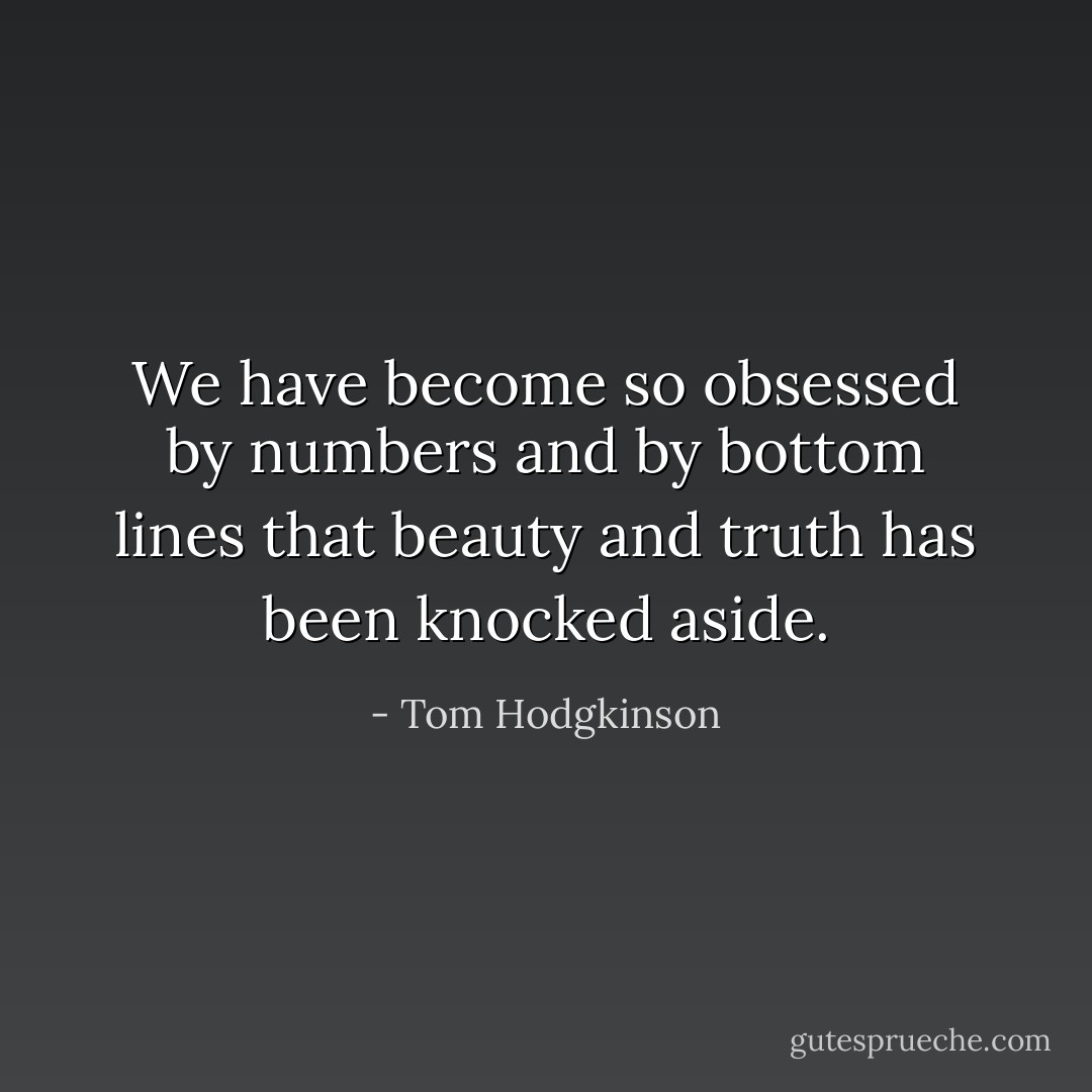 We have become so obsessed by numbers and by bottom lines that beauty and truth has been knocked aside. - Tom Hodgkinson