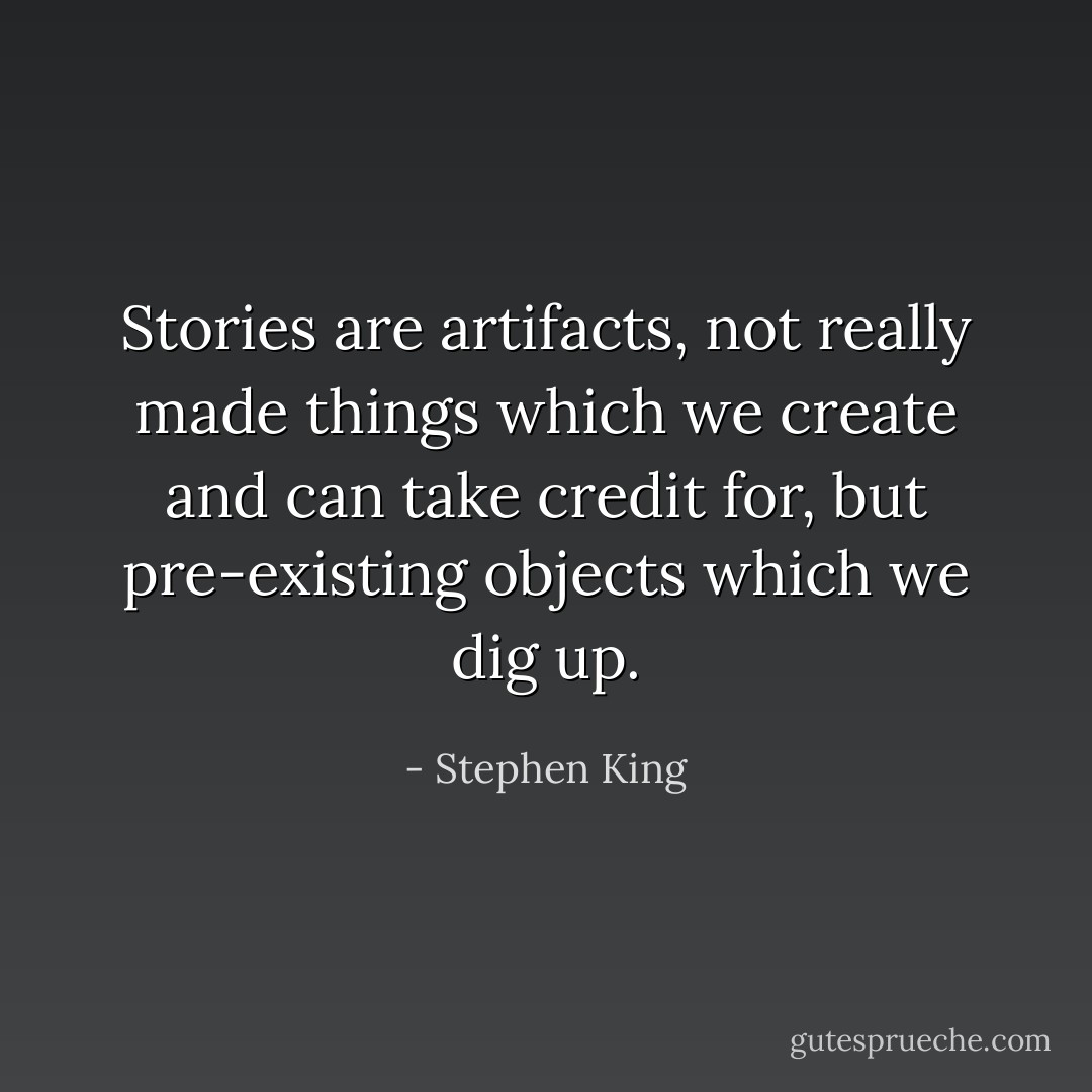 Stories are artifacts, not really made things which we create and can take credit for, but pre-existing objects which we dig up. - Stephen King