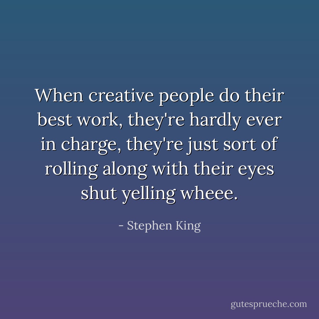 When creative people do their best work, they're hardly ever in charge, they're just sort of rolling along with their eyes shut yelling wheee. - Stephen King