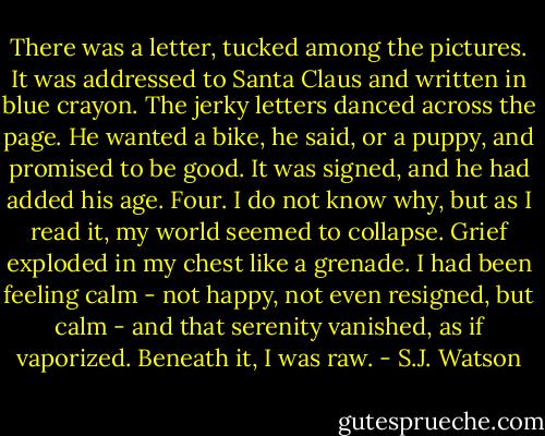 There was a letter, tucked among the pictures. It was addressed to Santa Claus and written in blue crayon. The jerky letters danced across the page. He wanted a bike, he said, or a puppy, and promised to be good. It was signed, and he had added his age. Four.<br />I do not know why, but as I read it, my world seemed to collapse. Grief exploded in my chest like a grenade. I had been feeling calm - not happy, not even resigned, but calm - and that serenity vanished, as if vaporized. Beneath it, I was raw. - S.J. Watson