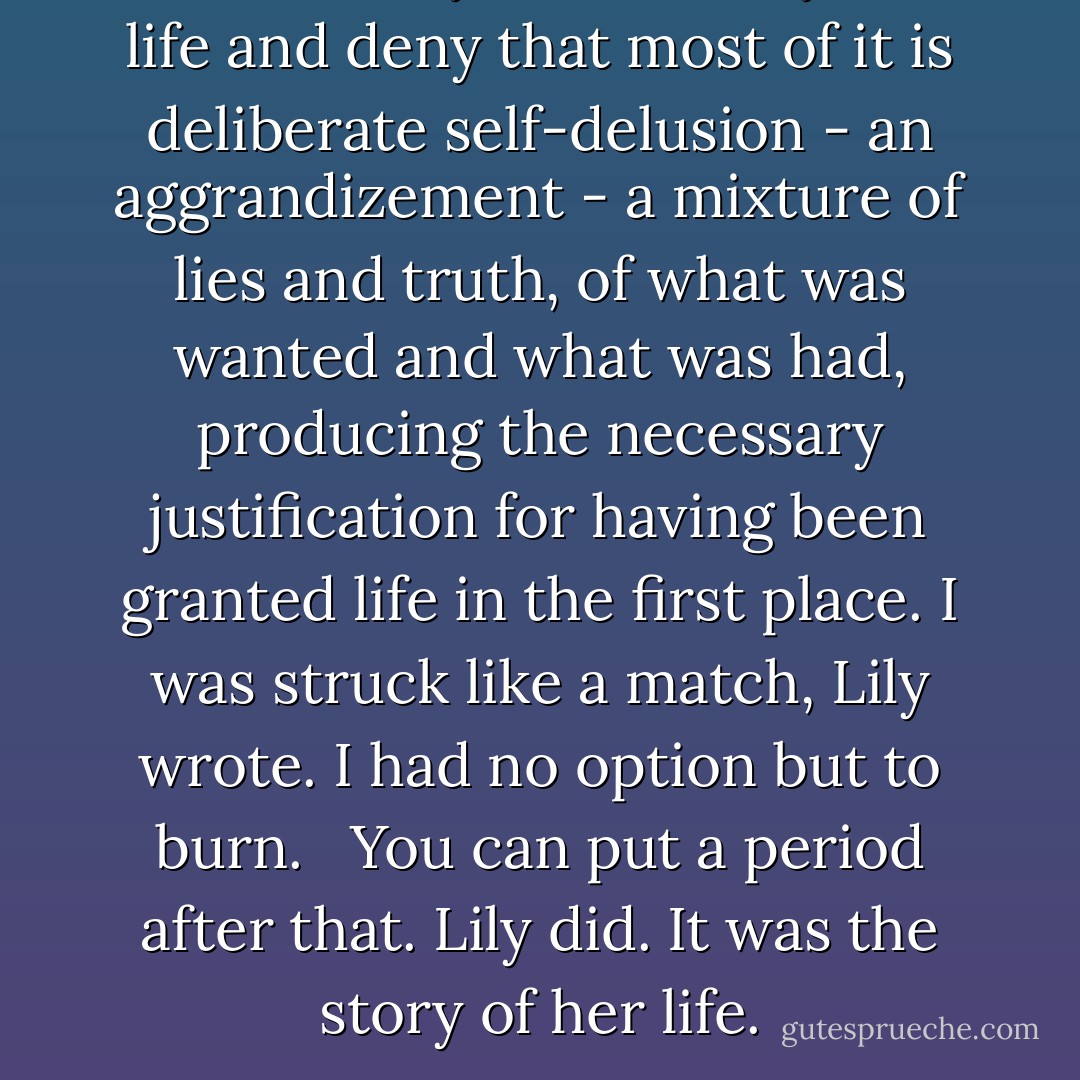 As for the myths, take anyone's life and deny that most of it is deliberate self-delusion - an aggrandizement - a mixture of lies and truth, of what was wanted and what was had, producing the necessary justification for having been granted life in the first place. I was struck like a match, Lily wrote. I had no option but to burn. <br /> You can put a period after that. Lily did. It was the story of her life. - Timothy Findley