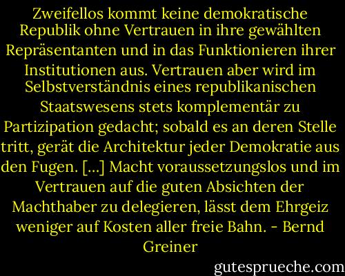 Zweifellos kommt keine demokratische Republik ohne Vertrauen in ihre gewählten Repräsentanten und in das Funktionieren ihrer Institutionen aus. Vertrauen aber wird im Selbstverständnis eines republikanischen Staatswesens stets komplementär zu Partizipation gedacht; sobald es an deren Stelle tritt, gerät die Architektur jeder Demokratie aus den Fugen. […] Macht voraussetzungslos und im Vertrauen auf die guten Absichten der Machthaber zu delegieren, lässt dem Ehrgeiz weniger auf Kosten aller freie Bahn. - Bernd Greiner