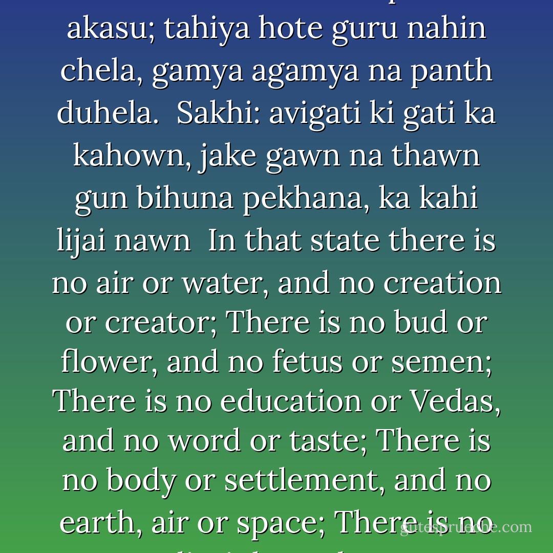tahiya hote pavan nahin pani, tahiya srishti kown utpati;<br />tahiya hote kali nahin phula, tahiya hote garbh nahi mula;<br />tahiya hote vidya nahin Veda, tahiya hote shabd nahin swada;<br />tahiya hote pind nahin basu,<br />nahin dhar dharni na pavan akasu;<br />tahiya hote guru nahin chela, gamya agamya na panth duhela.<br /><br />Sakhi: avigati ki gati ka kahown, jake gawn na thawn<br />gun bihuna pekhana, ka kahi lijai nawn<br /><br />In that state there is no air or water, and no creation or creator; There is no bud or flower, and no fetus or semen; There is no education or Vedas, and no word or taste; There is no body or settlement, and no earth, air or space; There is no guru or disciple, and no easy or difficult path.<br /><br />Sakhi: That state is very strange. I cannot explain it. It has no village or resting place. That state is without gunas (qualities). What name can on give it?  - Kabir