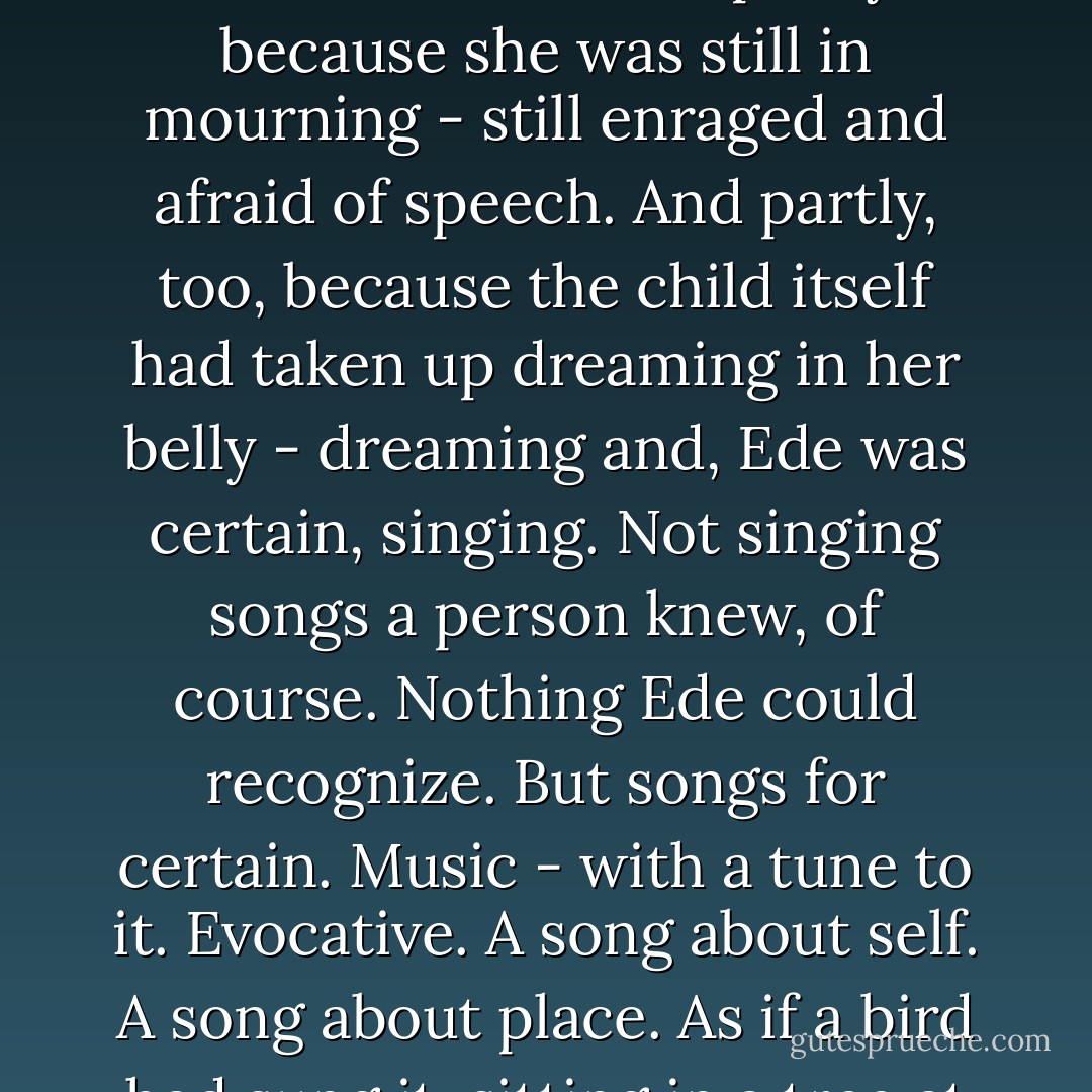 Ede had been pregnant not quite the full term: eight months, two weeks, four days. She had lapsed into an extended silence - partly because she was still in mourning - still enraged and afraid of speech. And partly, too, because the child itself had taken up dreaming in her belly - dreaming and, Ede was certain, singing. Not singing songs a person knew, of course. Nothing Ede could recognize. But songs for certain. Music - with a tune to it. Evocative. A song about self. A song about place. As if a bird had sung it, sitting in a tree at the edge of a field. Or high in the air above a field. A hovering song. Of recognition. - Timothy Findley