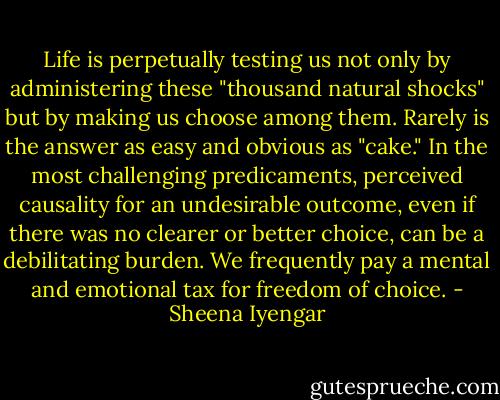 Life is perpetually testing us not only by administering these "thousand natural shocks" but by making us choose among them. Rarely is the answer as easy and obvious as "cake." In the most challenging predicaments, perceived causality for an undesirable outcome, even if there was no clearer or better choice, can be a debilitating burden. We frequently pay a mental and emotional tax for freedom of choice. - Sheena Iyengar