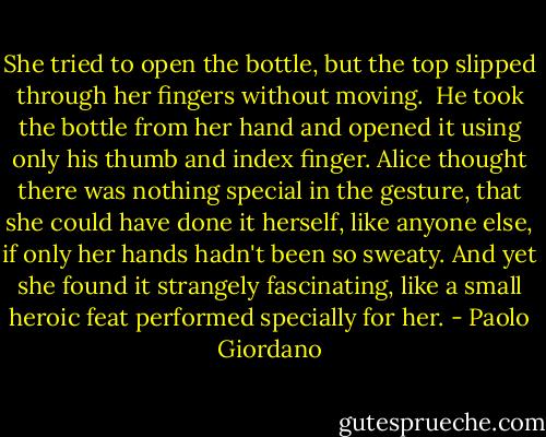 She tried to open the bottle, but the top slipped through her fingers without moving.<br /><br />He took the bottle from her hand and opened it using only his thumb and index finger. Alice thought there was nothing special in the gesture, that she could have done it herself, like anyone else, if only her hands hadn't been so sweaty. And yet she found it strangely fascinating, like a small heroic feat performed specially for her. - Paolo Giordano