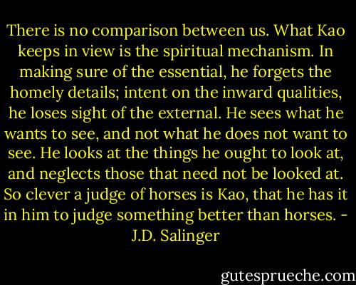 There is no comparison between us. What Kao keeps in view is the spiritual mechanism. In making sure of the essential, he forgets the homely details; intent on the inward qualities, he loses sight of the external. He sees what he wants to see, and not what he does not want to see. He looks at the things he ought to look at, and neglects those that need not be looked at. So clever a judge of horses is Kao, that he has it in him to judge something better than horses. - J.D. Salinger