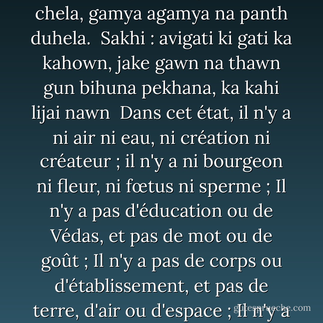 tahiya hote pavan nahin pani, tahiya srishti kown utpati;<br />tahiya hote kali nahin phula, tahiya hote garbh nahi mula;<br />tahiya hote vidya nahin Veda, tahiya hote shabd nahin swada ;<br />tahiya hote pind nahin basu,<br />nahin dhar dharni na pavan akasu;<br />tahiya hote guru nahin chela, gamya agamya na panth duhela.<br /><br />Sakhi : avigati ki gati ka kahown, jake gawn na thawn<br />gun bihuna pekhana, ka kahi lijai nawn<br /><br />Dans cet état, il n'y a ni air ni eau, ni création ni créateur ; il n'y a ni bourgeon ni fleur, ni fœtus ni sperme ; Il n'y a pas d'éducation ou de Védas, et pas de mot ou de goût ; Il n'y a pas de corps ou d'établissement, et pas de terre, d'air ou d'espace ; Il n'y a pas de gourou ou de disciple, et pas de chemin facile ou difficile.<br /><br />Sakhi : Cet état est très étrange. Je ne peux pas l'expliquer. Il n'a pas de village ou de lieu de repos. Cet état est sans gunas (qualités). Quel nom peut-on lui donner ? - Kabir