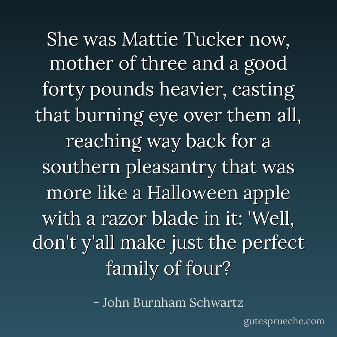 She was Mattie Tucker now, mother of three and a good forty pounds heavier, casting that burning eye over them all, reaching way back for a southern pleasantry that was more like a Halloween apple with a razor blade in it: 'Well, don't y'all make just the perfect family of four? - John Burnham Schwartz