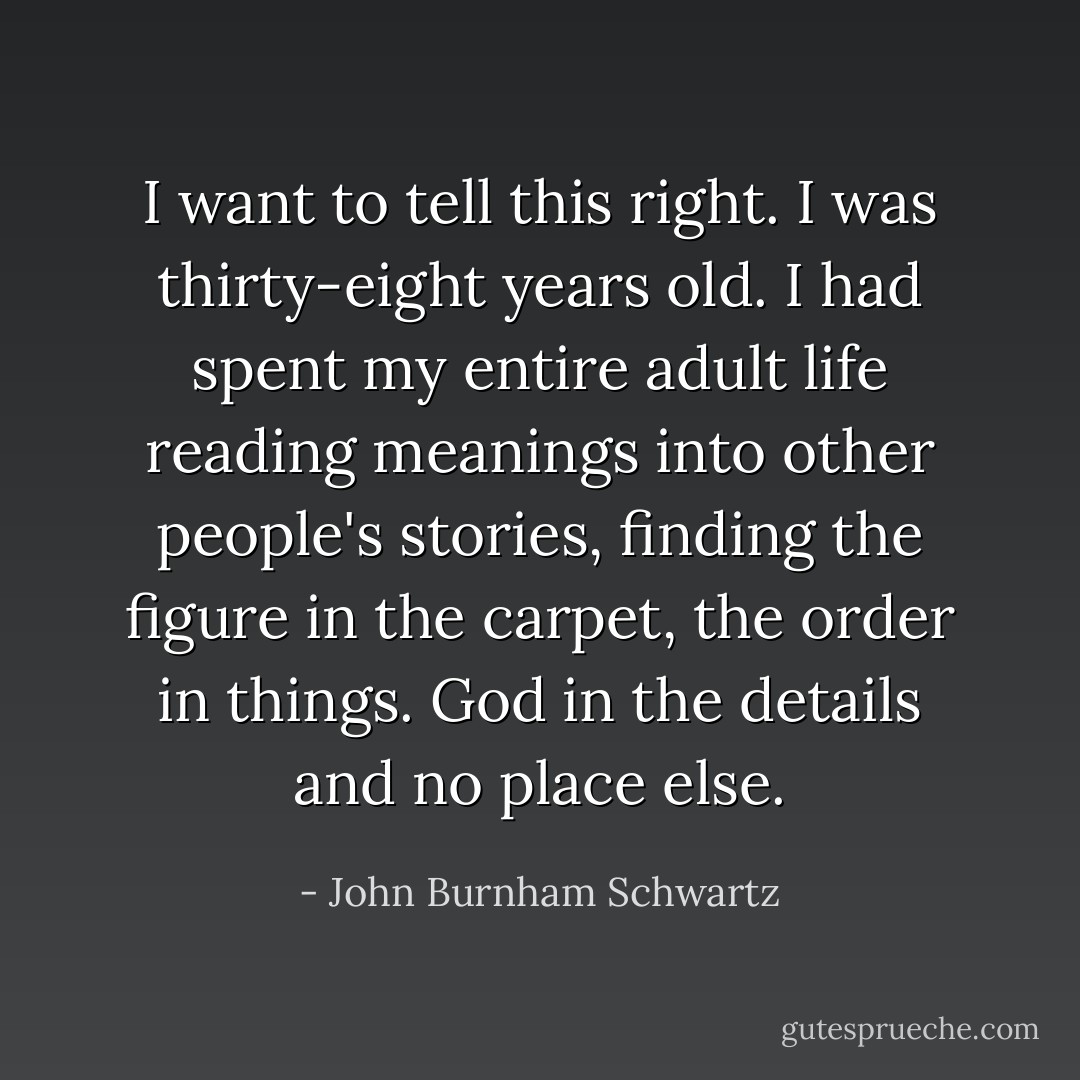 I want to tell this right. I was thirty-eight years old. I had spent my entire adult life reading meanings into other people's stories, finding the figure in the carpet, the order in things. God in the details and no place else. - John Burnham Schwartz