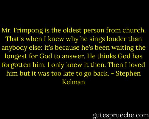 Mr. Frimpong is the oldest person from church. That's when I knew why he sings louder than anybody else: it's because he's been waiting the longest for God to answer. He thinks God has forgotten him. I only knew it then. Then I loved him but it was too late to go back. - Stephen Kelman