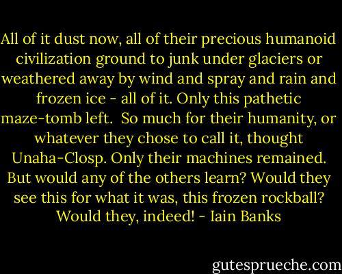 All of it dust now, all of their precious humanoid civilization ground to junk under glaciers or weathered away by wind and spray and rain and frozen ice - all of it. Only this pathetic maze-tomb left. <br />So much for their humanity, or whatever they chose to call it, thought Unaha-Closp. Only their machines remained. But would any of the others learn? Would they see this for what it was, this frozen rockball? Would they, indeed! - Iain Banks