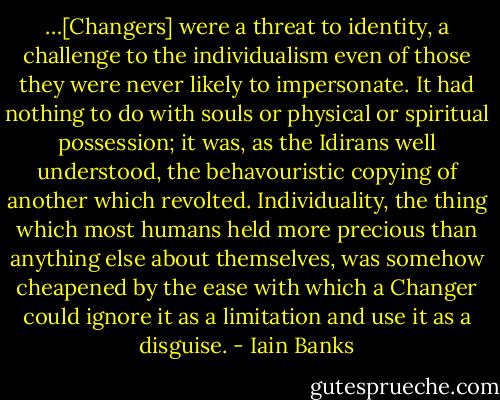 …[Changers] were a threat to identity, a challenge to the individualism even of those they were never likely to impersonate. It had nothing to do with souls or physical or spiritual possession; it was, as the Idirans well understood, the behavouristic copying of another which revolted. Individuality, the thing which most humans held more precious than anything else about themselves, was somehow cheapened by the ease with which a Changer could ignore it as a limitation and use it as a disguise. - Iain Banks