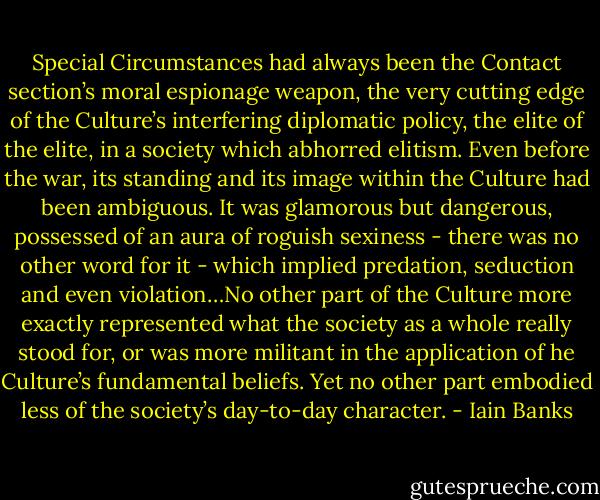 Special Circumstances had always been the Contact section’s moral espionage weapon, the very cutting edge of the Culture’s interfering diplomatic policy, the elite of the elite, in a society which abhorred elitism. Even before the war, its standing and its image within the Culture had been ambiguous. It was glamorous but dangerous, possessed of an aura of roguish sexiness - there was no other word for it - which implied predation, seduction and even violation…No other part of the Culture more exactly represented what the society as a whole really stood for, or was more militant in the application of he Culture’s fundamental beliefs. Yet no other part embodied less of the society’s day-to-day character. - Iain Banks