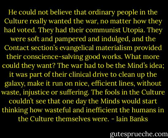 He could not believe that ordinary people in the Culture really wanted the war, no matter how they had voted. They had their communist Utopia. They were soft and pampered and indulged, and the Contact section’s evangelical materialism provided their conscience-salving good works. What more could they want? The war had to be the Mind’s idea; it was part of their clinical drive to clean up the galaxy, make it run on nice, efficient lines, without waste, injustice or suffering. The fools in the Culture couldn’t see that one day the Minds would start thinking how wasteful and inefficient the humans in the Culture themselves were. - Iain Banks