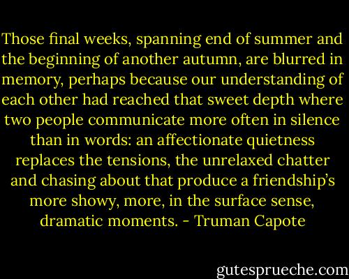 Those final weeks, spanning end of summer and the beginning of another autumn, are blurred in memory, perhaps because our understanding of each other had reached that sweet depth where two people communicate more often in silence than in words: an affectionate quietness replaces the tensions, the unrelaxed chatter and chasing about that produce a friendship’s more showy, more, in the surface sense, dramatic moments. - Truman Capote
